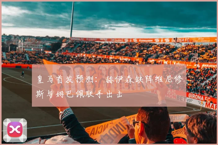 皇马首发预测：赫伊森缺阵维尼修斯与姆巴佩联手出击