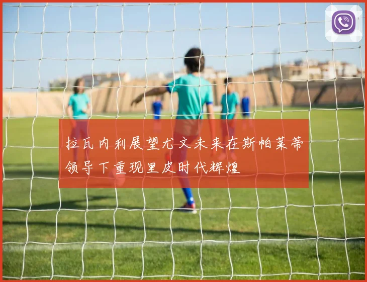 拉瓦内利展望尤文未来在斯帕莱蒂领导下重现里皮时代辉煌
