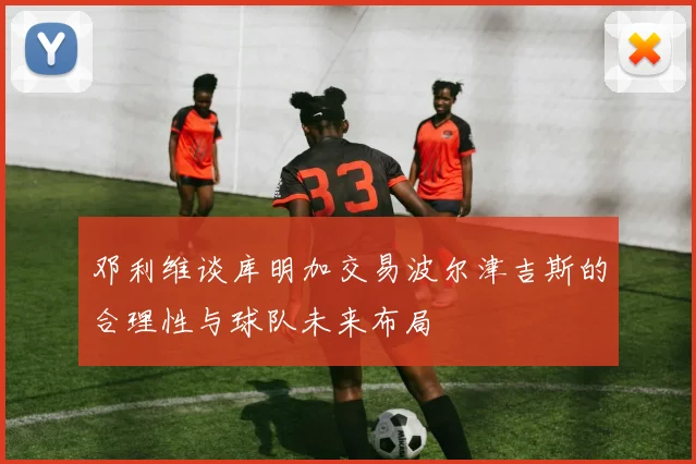 邓利维谈库明加交易波尔津吉斯的合理性与球队未来布局