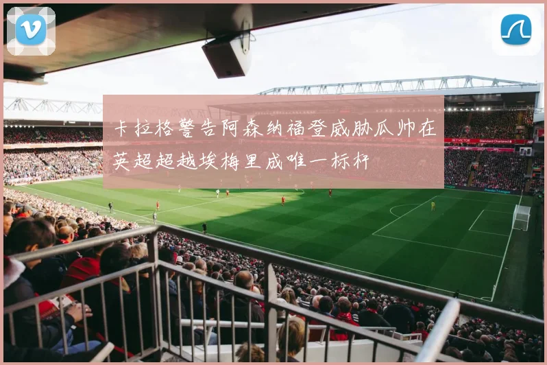 卡拉格警告阿森纳福登威胁瓜帅在英超超越埃梅里成唯一标杆