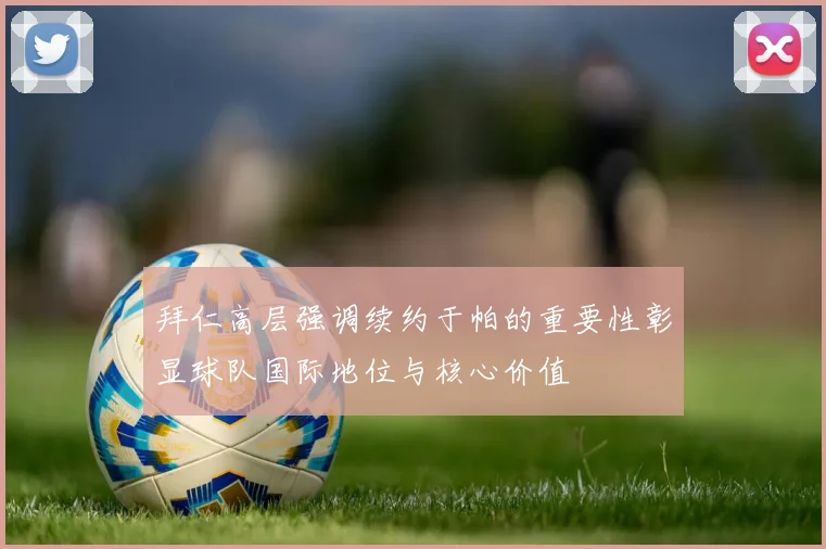 拜仁高层强调续约于帕的重要性彰显球队国际地位与核心价值