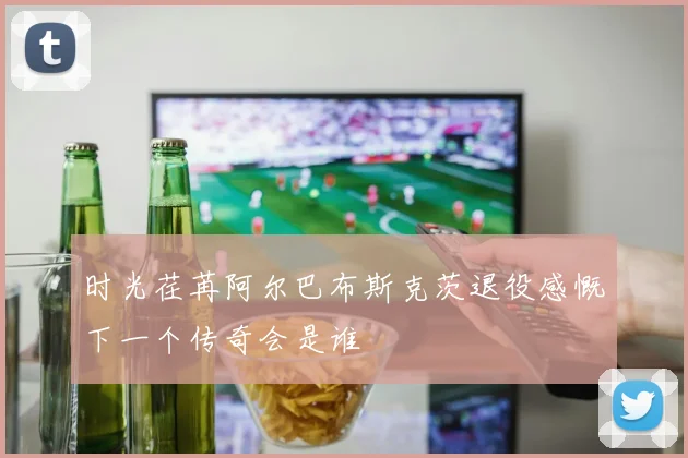时光荏苒阿尔巴布斯克茨退役感慨下一个传奇会是谁