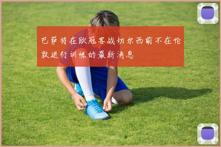 巴萨将在欧冠客战切尔西前不在伦敦进行训练的最新消息