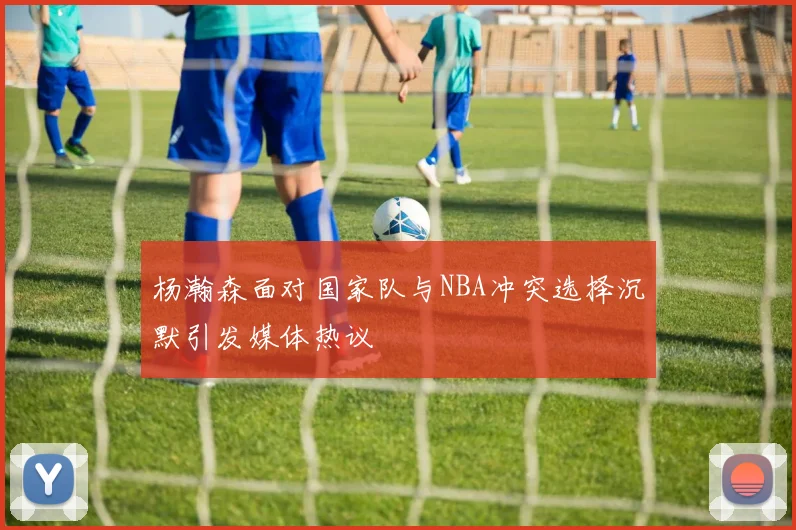 杨瀚森面对国家队与NBA冲突选择沉默引发媒体热议