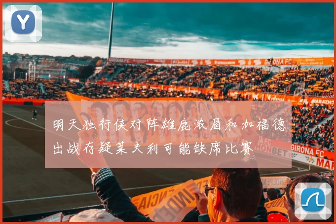 明天独行侠对阵雄鹿浓眉和加福德出战存疑莱夫利可能缺席比赛
