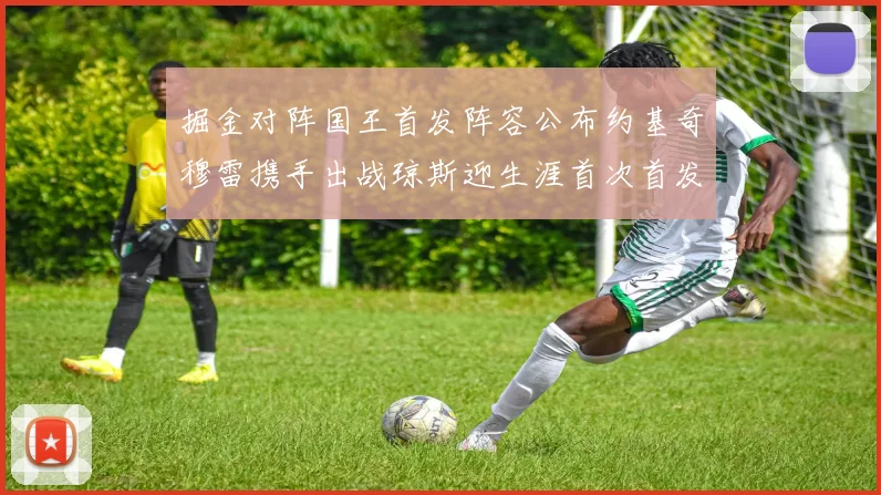 掘金对阵国王首发阵容公布约基奇穆雷携手出战琼斯迎生涯首次首发机会