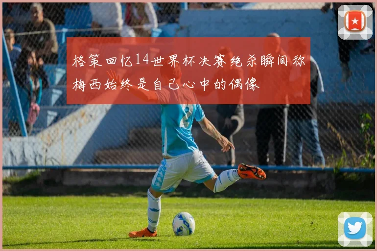 格策回忆14世界杯决赛绝杀瞬间称梅西始终是自己心中的偶像