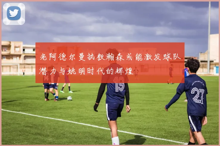 老阿德尔曼执教瀚森或能激发球队潜力与姚明时代的辉煌