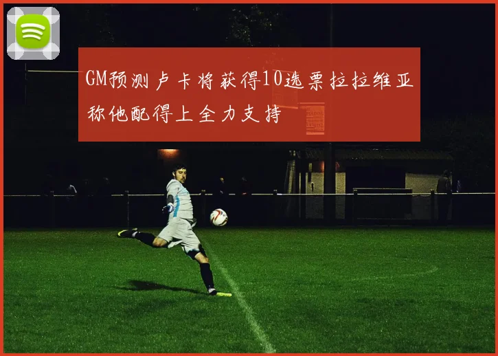 GM预测卢卡将获得10选票拉拉维亚称他配得上全力支持