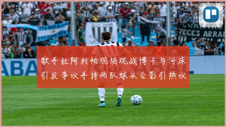 歌手杜阿利帕现场观战博卡与河床引发争议手持两队球衣合影引热议
