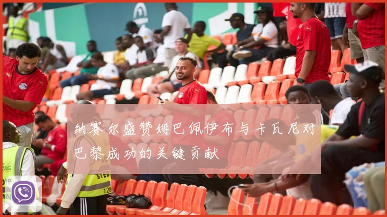 纳赛尔盛赞姆巴佩伊布与卡瓦尼对巴黎成功的关键贡献