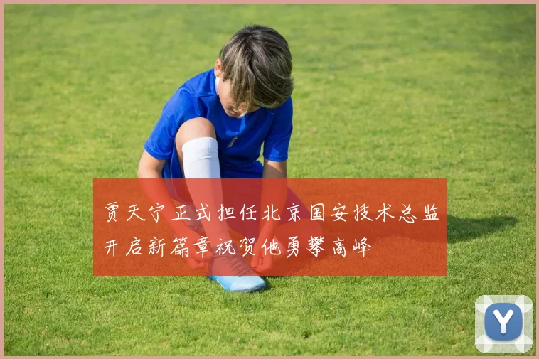 贾天宁正式担任北京国安技术总监开启新篇章祝贺他勇攀高峰