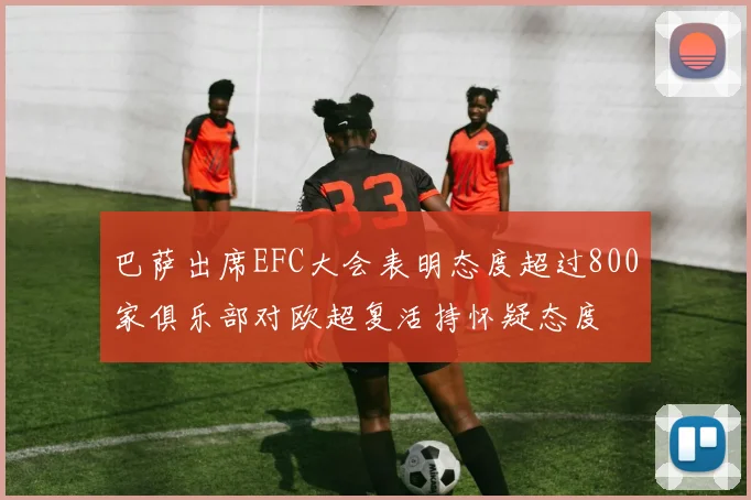 巴萨出席EFC大会表明态度超过800家俱乐部对欧超复活持怀疑态度