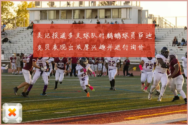 美记报道多支球队对鹈鹕球员萨迪克贝表现出浓厚兴趣并进行询价