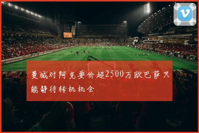曼城对阿克要价超2500万欧巴萨只能静待转机机会