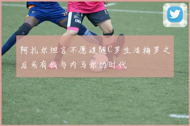 阿扎尔坦言不愿追随C罗生活梅罗之后或有我与内马尔的时代
